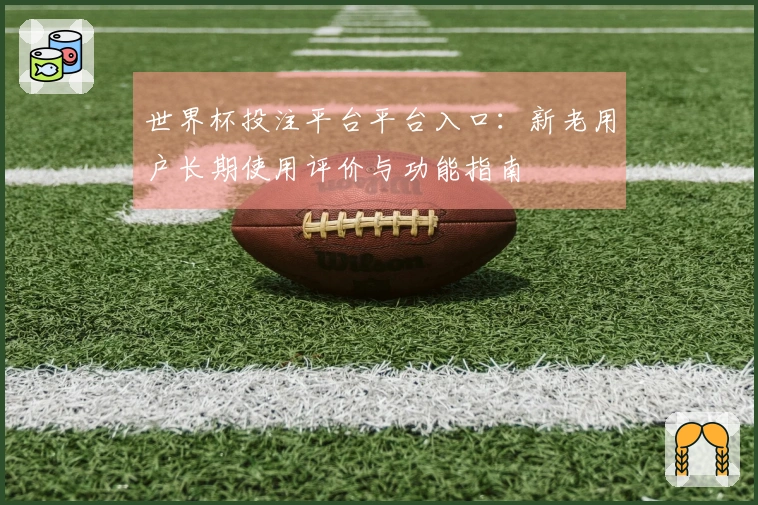 世界杯投注平台平台入口：新老用户长期使用评价与功能指南
