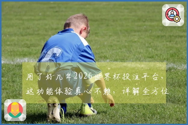 用了好几年2026世界杯投注平台，这功能体验真心不赖，详解全方位给你。