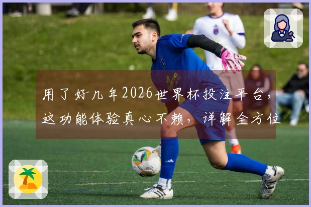 用了好几年2026世界杯投注平台，这功能体验真心不赖，详解全方位给你。